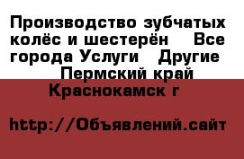 Производство зубчатых колёс и шестерён. - Все города Услуги » Другие   . Пермский край,Краснокамск г.